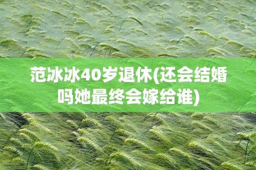 范冰冰40岁退休(还会结婚吗她最终会嫁给谁)
