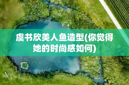 虞书欣美人鱼造型(你觉得她的时尚感如何)