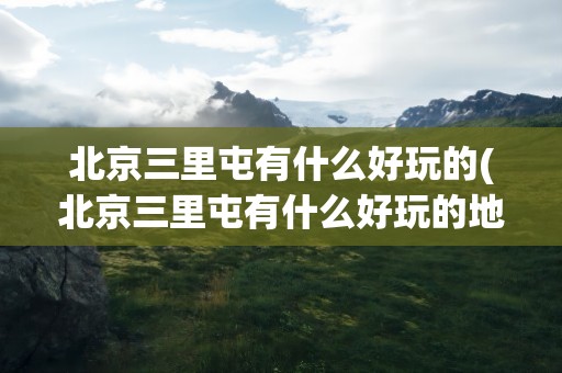 北京三里屯有什么好玩的(北京三里屯有什么好玩的地方)