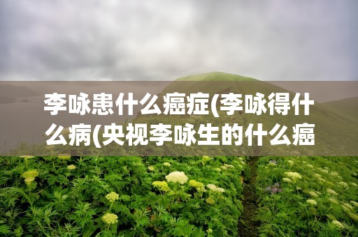 李咏患什么癌症(李咏得什么病(央视李咏生的什么癌症))