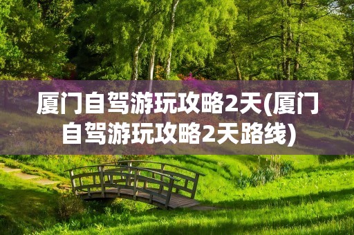 厦门自驾游玩攻略2天(厦门自驾游玩攻略2天路线)