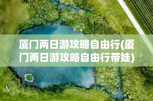 厦门两日游攻略自由行(厦门两日游攻略自由行带娃)