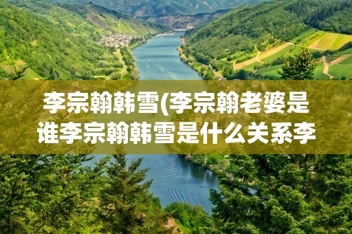 李宗翰韩雪(李宗翰老婆是谁李宗翰韩雪是什么关系李宗翰个人资料)