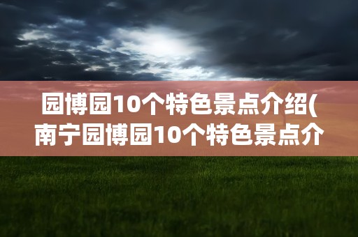 园博园10个特色景点介绍(南宁园博园10个特色景点介绍)