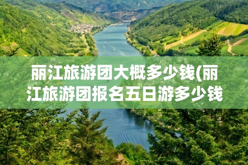 丽江旅游团大概多少钱(丽江旅游团报名五日游多少钱)
