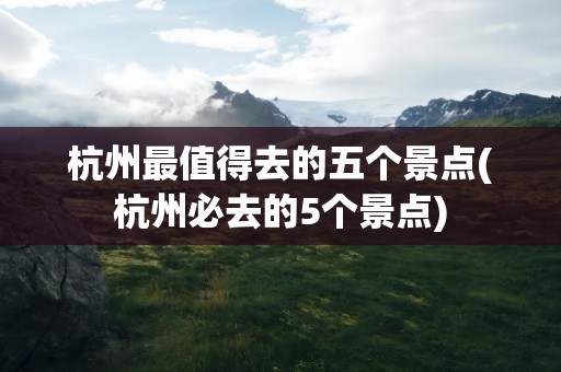 杭州最值得去的五个景点(杭州必去的5个景点)