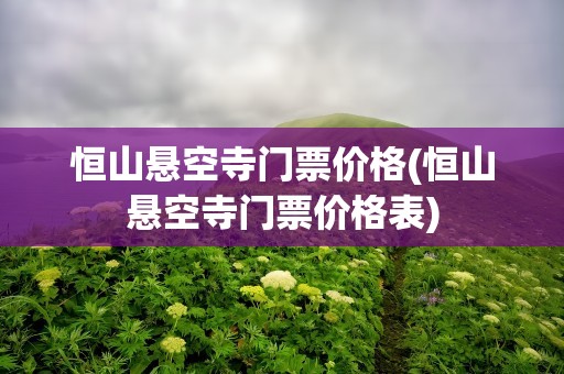 恒山悬空寺门票价格(恒山悬空寺门票价格表)