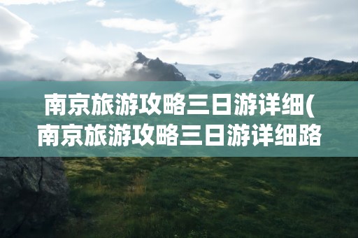 南京旅游攻略三日游详细(南京旅游攻略三日游详细路线)