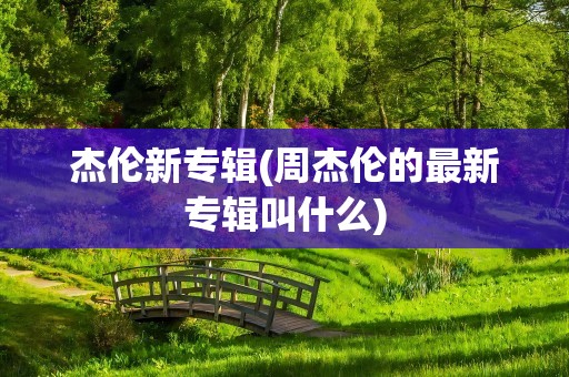 杰伦新专辑(周杰伦的最新专辑叫什么)