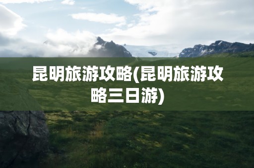 昆明旅游攻略(昆明旅游攻略三日游)