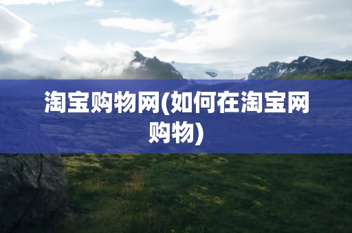 淘宝购物网(如何在淘宝网购物)
