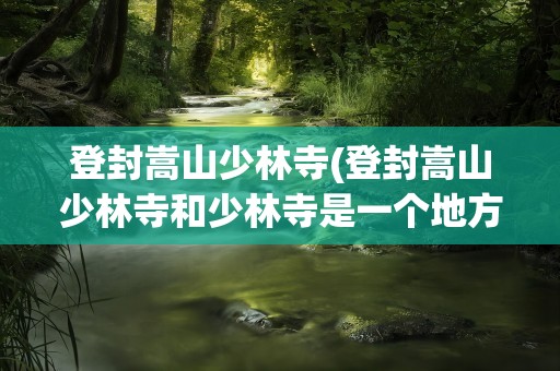 登封嵩山少林寺(登封嵩山少林寺和少林寺是一个地方吗)
