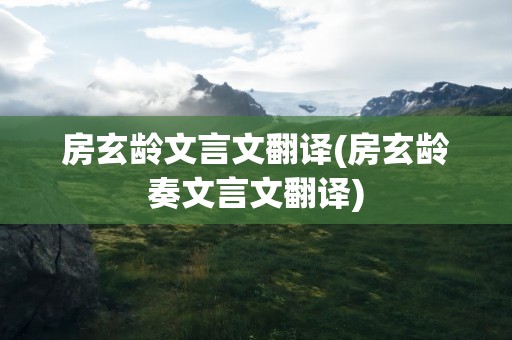 房玄龄文言文翻译(房玄龄奏文言文翻译)