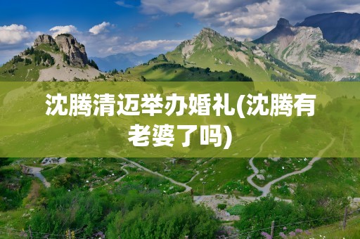 沈腾清迈举办婚礼(沈腾有老婆了吗)
