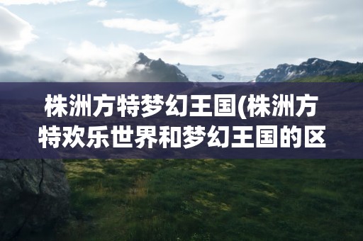 株洲方特梦幻王国(株洲方特欢乐世界和梦幻王国的区别是什么)
