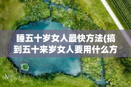 睡五十岁女人最快方法(搞到五十来岁女人要用什么方法)