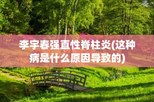 李宇春强直性脊柱炎(这种病是什么原因导致的)