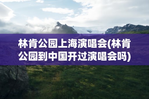 林肯公园上海演唱会(林肯公园到中国开过演唱会吗)