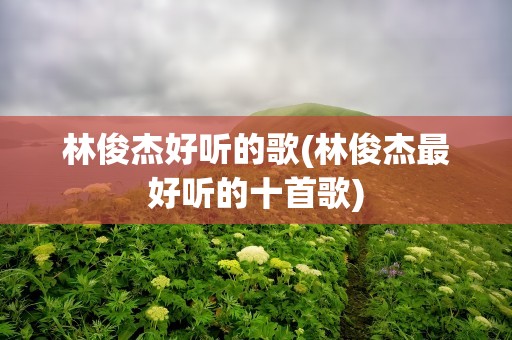 林俊杰好听的歌(林俊杰最好听的十首歌)