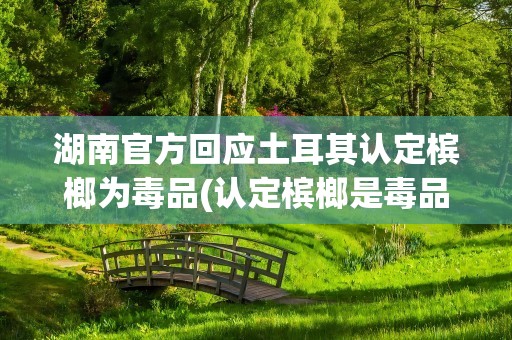 湖南官方回应土耳其认定槟榔为毒品(认定槟榔是毒品的国家)