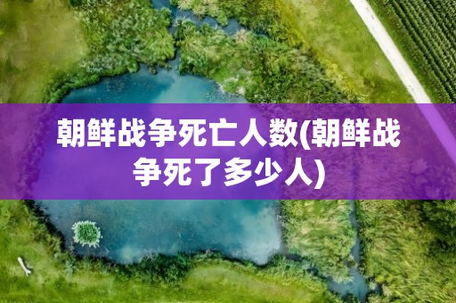 朝鲜战争死亡人数(朝鲜战争死了多少人)