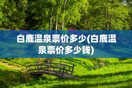 白鹿温泉票价多少(白鹿温泉票价多少钱)