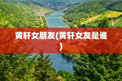 黄轩女朋友(黄轩女友是谁)
