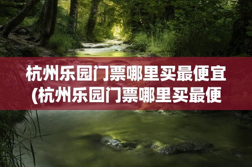 杭州乐园门票哪里买最便宜(杭州乐园门票哪里买最便宜呢)