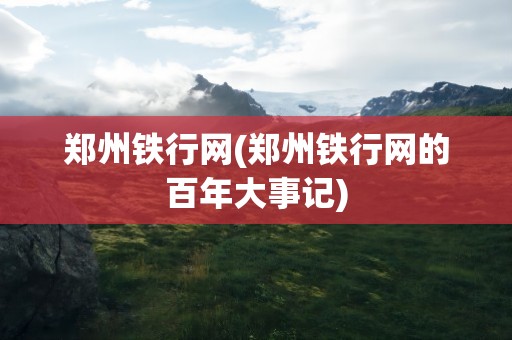 郑州铁行网(郑州铁行网的百年大事记)