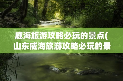 威海旅游攻略必玩的景点(山东威海旅游攻略必玩的景点)