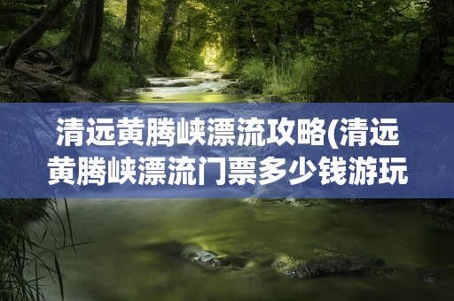 清远黄腾峡漂流攻略(清远黄腾峡漂流门票多少钱游玩攻略)