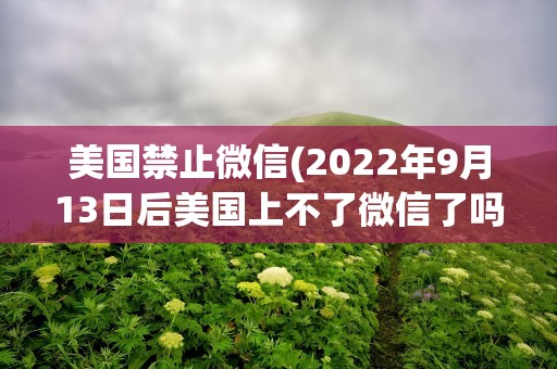 美国禁止微信(2022年9月13日后美国上不了微信了吗)
