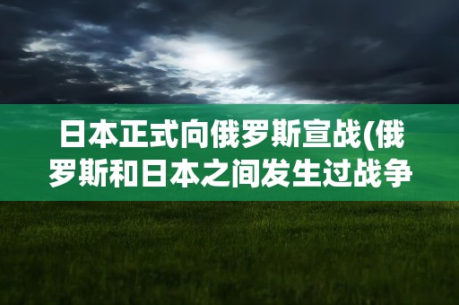 日本正式向俄罗斯宣战(俄罗斯和日本之间发生过战争吗)
