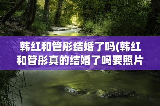 韩红和管彤结婚了吗(韩红和管彤真的结婚了吗要照片和资料)