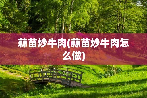 蒜苗炒牛肉(蒜苗炒牛肉怎么做)