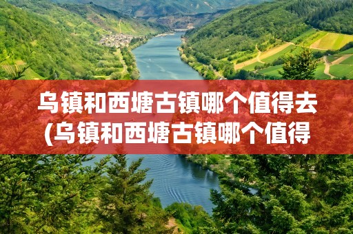 乌镇和西塘古镇哪个值得去(乌镇和西塘古镇哪个值得去玩)