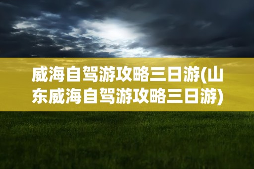 威海自驾游攻略三日游(山东威海自驾游攻略三日游)