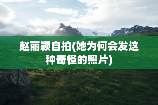 赵丽颖自拍(她为何会发这种奇怪的照片)
