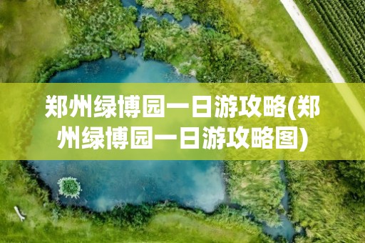 郑州绿博园一日游攻略(郑州绿博园一日游攻略图)