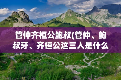 管仲齐桓公鲍叔(管仲、鲍叔牙、齐桓公这三人是什么关系)