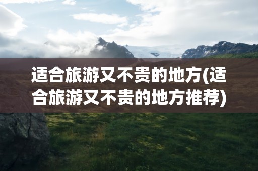 适合旅游又不贵的地方(适合旅游又不贵的地方推荐)