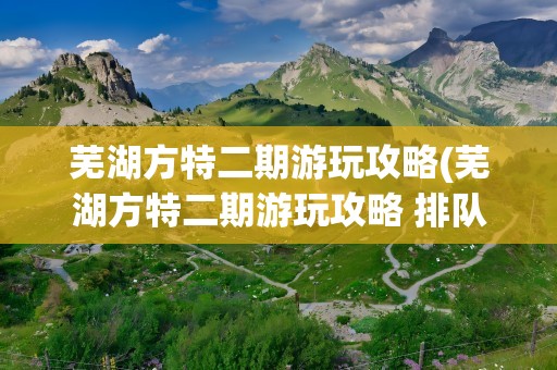 芜湖方特二期游玩攻略(芜湖方特二期游玩攻略 排队)
