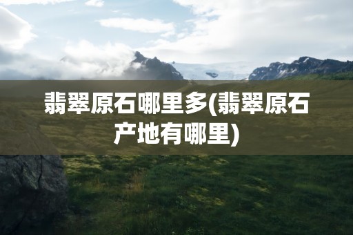 翡翠原石哪里多(翡翠原石产地有哪里)