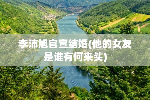 李沛旭官宣结婚(他的女友是谁有何来头)