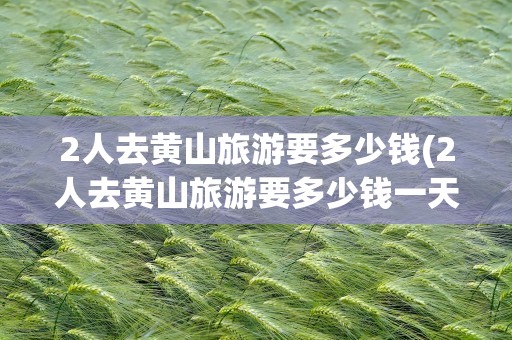 2人去黄山旅游要多少钱(2人去黄山旅游要多少钱一天)