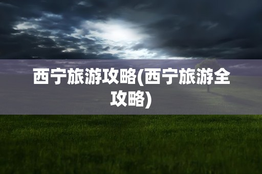 西宁旅游攻略(西宁旅游全攻略)