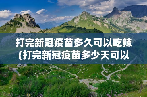 打完新冠疫苗多久可以吃辣(打完新冠疫苗多少天可以吃辣的)
