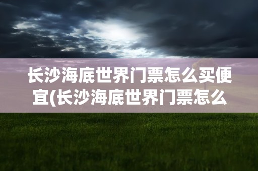长沙海底世界门票怎么买便宜(长沙海底世界门票怎么买便宜点)