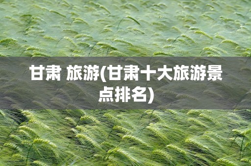 甘肃 旅游(甘肃十大旅游景点排名)