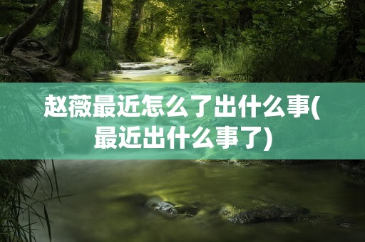 赵薇最近怎么了出什么事(最近出什么事了)
